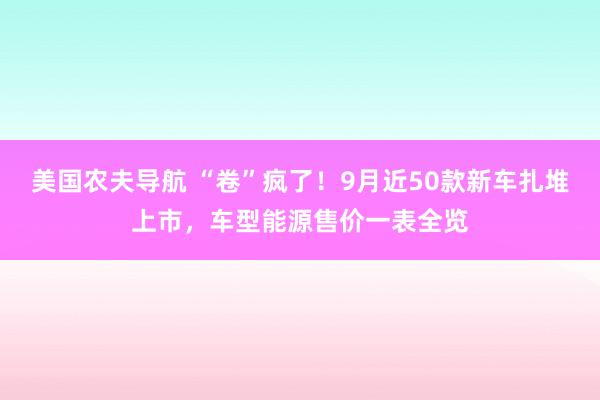 美国农夫导航 “卷”疯了！9月近50款新车扎堆上市，车型能源售价一表全览