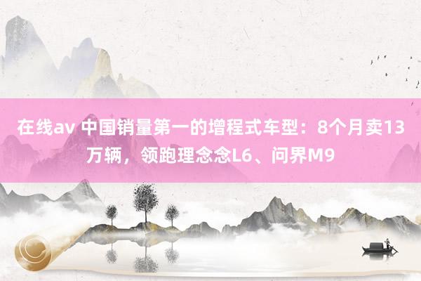 在线av 中国销量第一的增程式车型：8个月卖13万辆，领跑理念念L6、问界M9