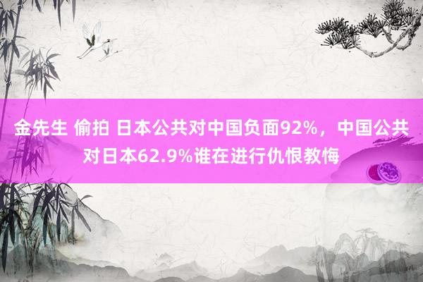 金先生 偷拍 日本公共对中国负面92%，中国公共对日本62.9%谁在进行仇恨教悔