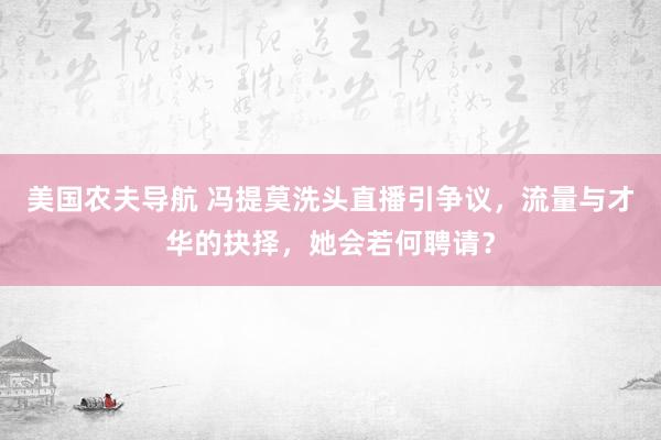 美国农夫导航 冯提莫洗头直播引争议，流量与才华的抉择，她会若何聘请？