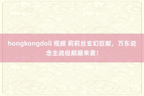 hongkongdoll 视频 莉莉丝玄幻巨献，万东说念主战役颠簸来袭！