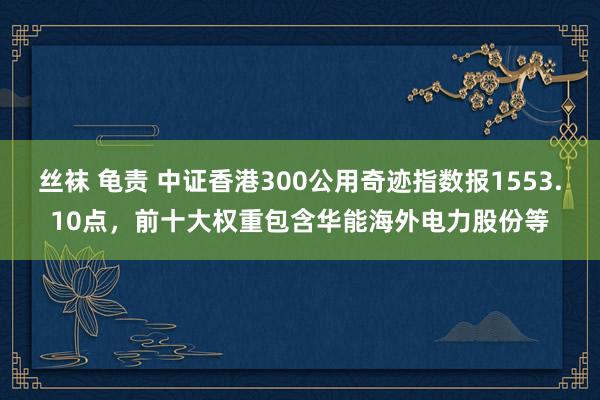 丝袜 龟责 中证香港300公用奇迹指数报1553.10点，前十大权重包含华能海外电力股份等