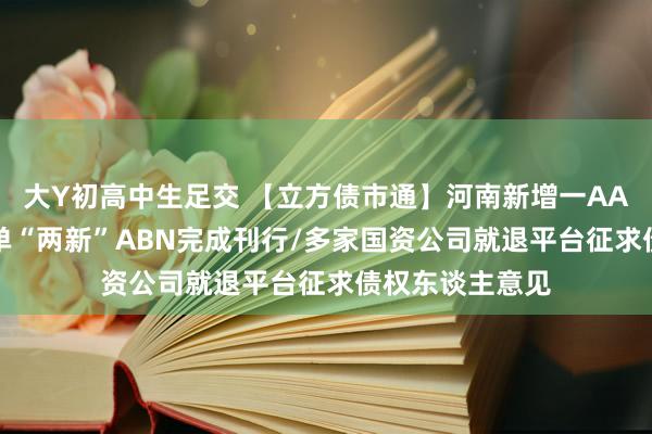 大Y初高中生足交 【立方债市通】河南新增一AA+主体/宇宙首单“两新”ABN完成刊行/多家国资公司就退平台征求债权东谈主意见