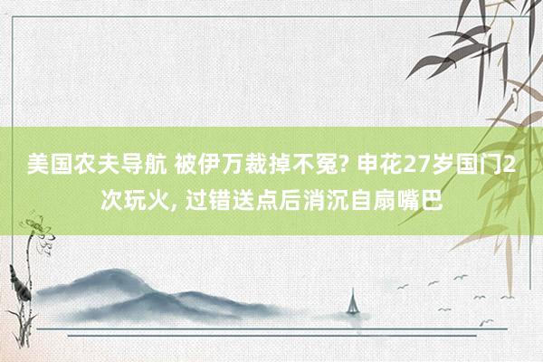 美国农夫导航 被伊万裁掉不冤? 申花27岁国门2次玩火， 过错送点后消沉自扇嘴巴