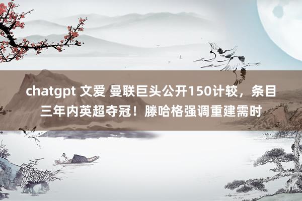 chatgpt 文爱 曼联巨头公开150计较，条目三年内英超夺冠！滕哈格强调重建需时