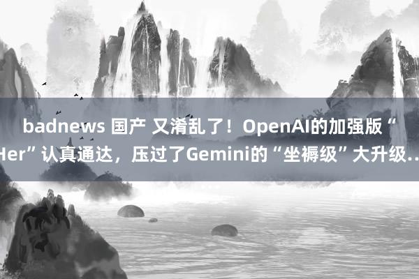 badnews 国产 又淆乱了！OpenAI的加强版“Her”认真通达，压过了Gemini的“坐褥级”大升级…