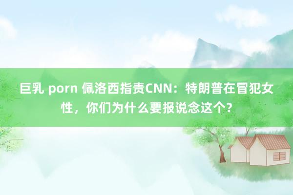 巨乳 porn 佩洛西指责CNN：特朗普在冒犯女性，你们为什么要报说念这个？