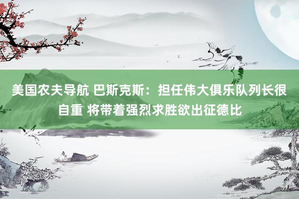 美国农夫导航 巴斯克斯：担任伟大俱乐队列长很自重 将带着强烈求胜欲出征德比