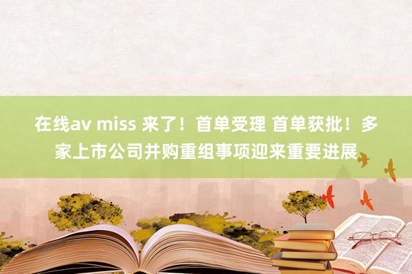 在线av miss 来了！首单受理 首单获批！多家上市公司并购重组事项迎来重要进展