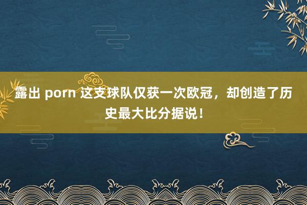 露出 porn 这支球队仅获一次欧冠，却创造了历史最大比分据说！