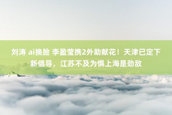 刘涛 ai换脸 李盈莹携2外助献花！天津已定下新倡导，江苏不及为惧上海是劲敌