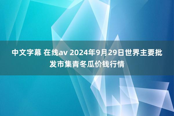 中文字幕 在线av 2024年9月29日世界主要批发市集青冬瓜价钱行情