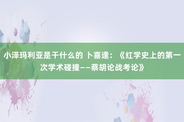 小泽玛利亚是干什么的 卜喜逢：《红学史上的第一次学术碰撞——蔡胡论战考论》