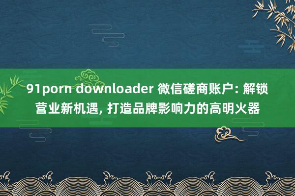 91porn downloader 微信磋商账户: 解锁营业新机遇， 打造品牌影响力的高明火器