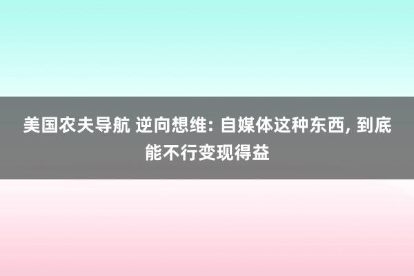 美国农夫导航 逆向想维: 自媒体这种东西， 到底能不行变现得益