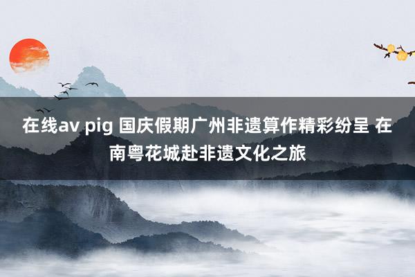 在线av pig 国庆假期广州非遗算作精彩纷呈 在南粤花城赴非遗文化之旅