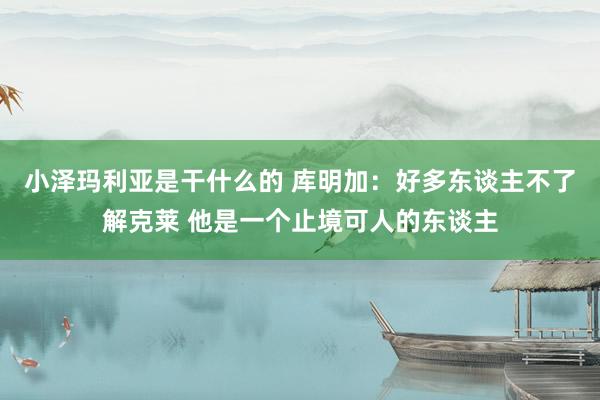 小泽玛利亚是干什么的 库明加：好多东谈主不了解克莱 他是一个止境可人的东谈主