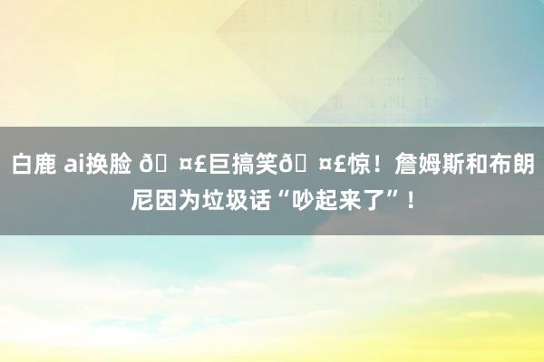 白鹿 ai换脸 🤣巨搞笑🤣惊！詹姆斯和布朗尼因为垃圾话“吵起来了”！