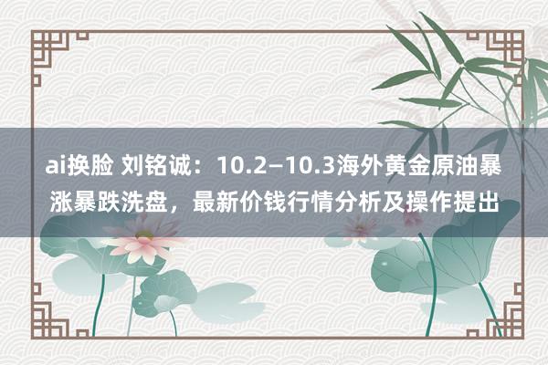 ai换脸 刘铭诚：10.2—10.3海外黄金原油暴涨暴跌洗盘，最新价钱行情分析及操作提出