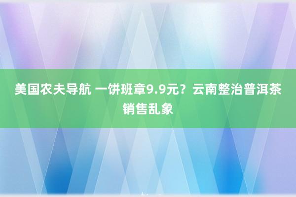 美国农夫导航 一饼班章9.9元？云南整治普洱茶销售乱象