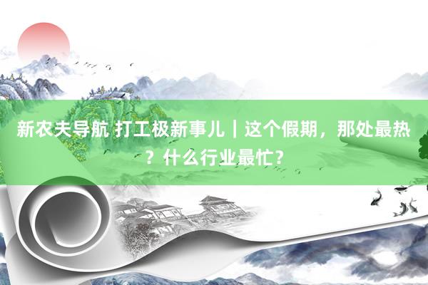 新农夫导航 打工极新事儿｜这个假期，那处最热？什么行业最忙？