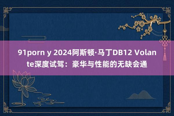 91porn y 2024阿斯顿·马丁DB12 Volante深度试驾：豪华与性能的无缺会通