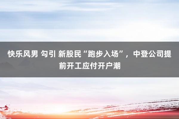 快乐风男 勾引 新股民“跑步入场”，中登公司提前开工应付开户潮