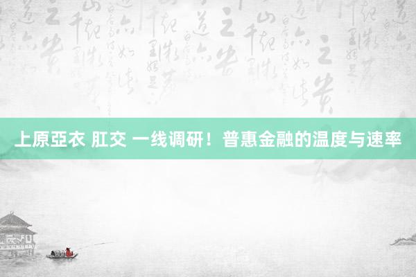 上原亞衣 肛交 一线调研！普惠金融的温度与速率