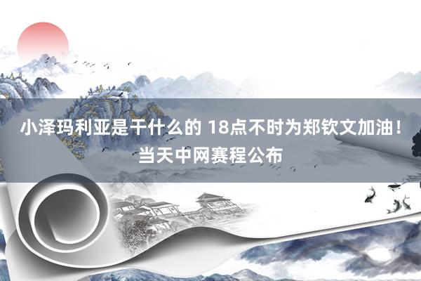 小泽玛利亚是干什么的 18点不时为郑钦文加油！当天中网赛程公布