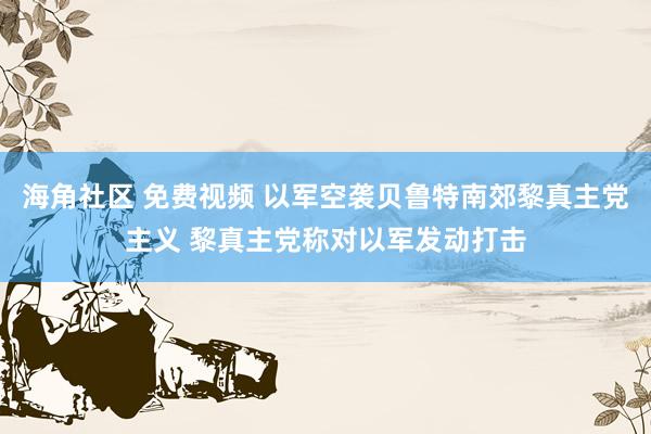 海角社区 免费视频 以军空袭贝鲁特南郊黎真主党主义 黎真主党称对以军发动打击