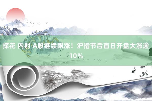 探花 内射 A股继续飙涨！沪指节后首日开盘大涨逾10％