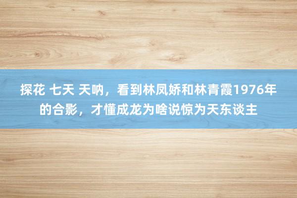 探花 七天 天呐，看到林凤娇和林青霞1976年的合影，才懂成龙为啥说惊为天东谈主