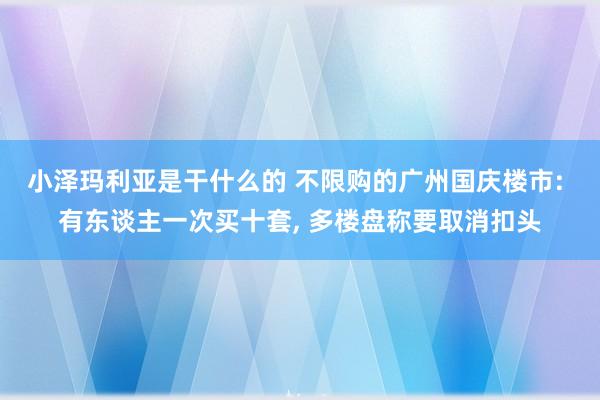 小泽玛利亚是干什么的 不限购的广州国庆楼市: 有东谈主一次买十套， 多楼盘称要取消扣头