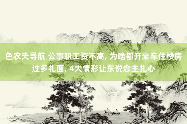 色农夫导航 公事职工资不高， 为啥都开豪车住楼房过多礼面， 4大情形让东说念主扎心