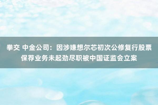 拳交 中金公司：因涉嫌想尔芯初次公修复行股票保荐业务未起劲尽职被中国证监会立案