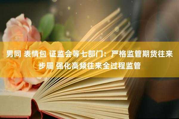 男同 表情包 证监会等七部门：严格监管期货往来步履 强化高频往来全过程监管