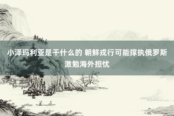 小泽玛利亚是干什么的 朝鲜戎行可能撑执俄罗斯激勉海外担忧