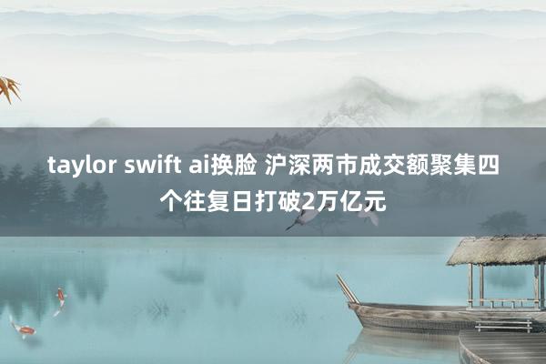 taylor swift ai换脸 沪深两市成交额聚集四个往复日打破2万亿元