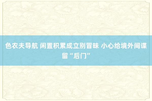 色农夫导航 闲置积累成立别冒昧 小心给境外间谍留“后门”