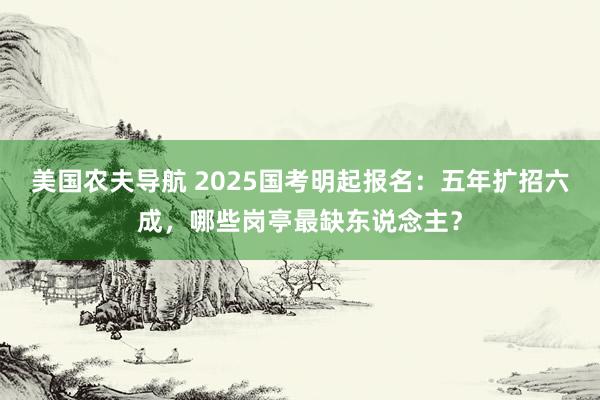 美国农夫导航 2025国考明起报名：五年扩招六成，哪些岗亭最缺东说念主？