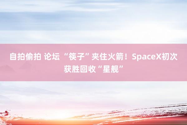 自拍偷拍 论坛 “筷子”夹住火箭！SpaceX初次获胜回收“星舰”