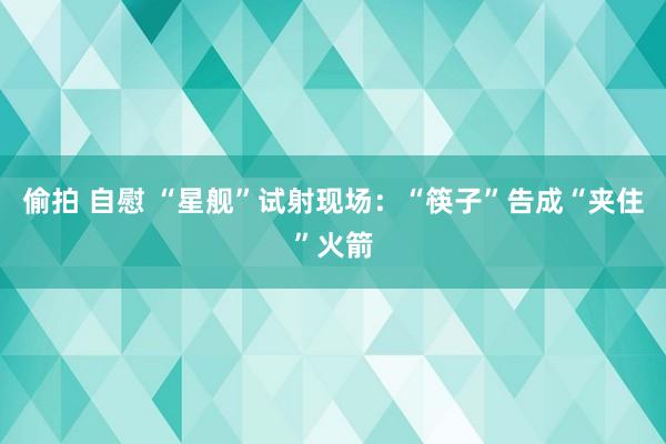 偷拍 自慰 “星舰”试射现场：“筷子”告成“夹住”火箭