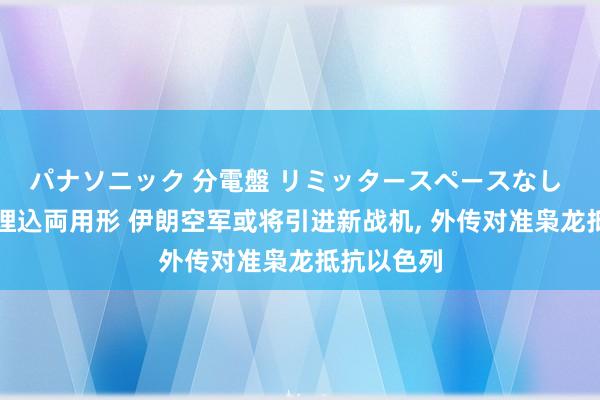 パナソニック 分電盤 リミッタースペースなし 露出・半埋込両用形 伊朗空军或将引进新战机， 外传对准枭龙抵抗以色列