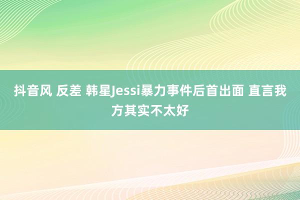 抖音风 反差 韩星Jessi暴力事件后首出面 直言我方其实不太好