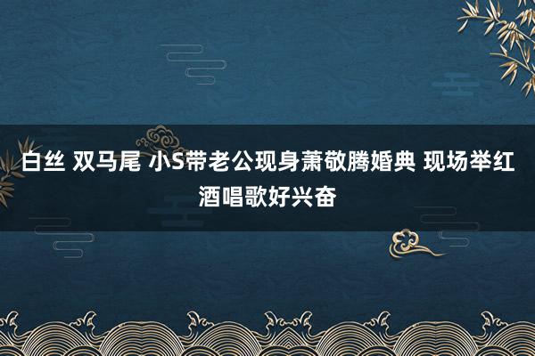 白丝 双马尾 小S带老公现身萧敬腾婚典 现场举红酒唱歌好兴奋