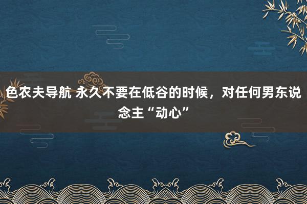 色农夫导航 永久不要在低谷的时候，对任何男东说念主“动心”