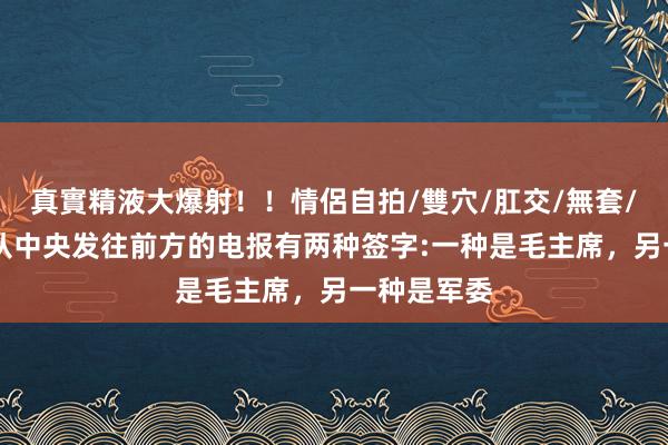 真實精液大爆射！！情侶自拍/雙穴/肛交/無套/大量噴精 从中央发往前方的电报有两种签字:一种是毛主席，另一种是军委