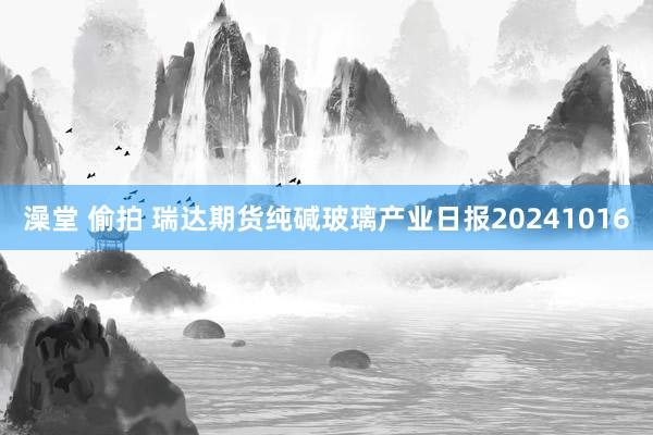 澡堂 偷拍 瑞达期货纯碱玻璃产业日报20241016