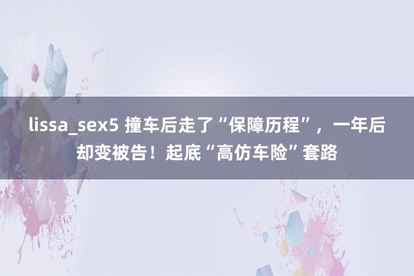 lissa_sex5 撞车后走了“保障历程”，一年后却变被告！起底“高仿车险”套路