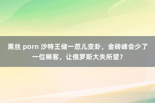 黑丝 porn 沙特王储一忽儿变卦，金砖峰会少了一位稀客，让俄罗斯大失所望？